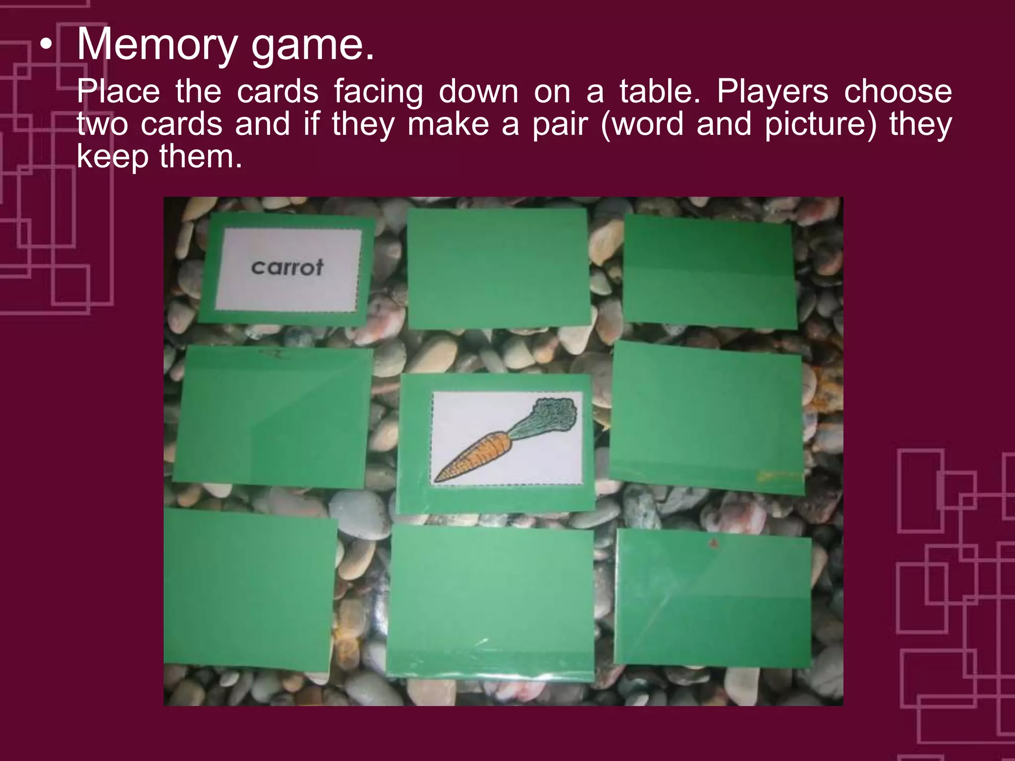 • Memory game.
Place the cards facing down on a table. Players choose
two cards and if they make a pair (word and picture) they
keep them.