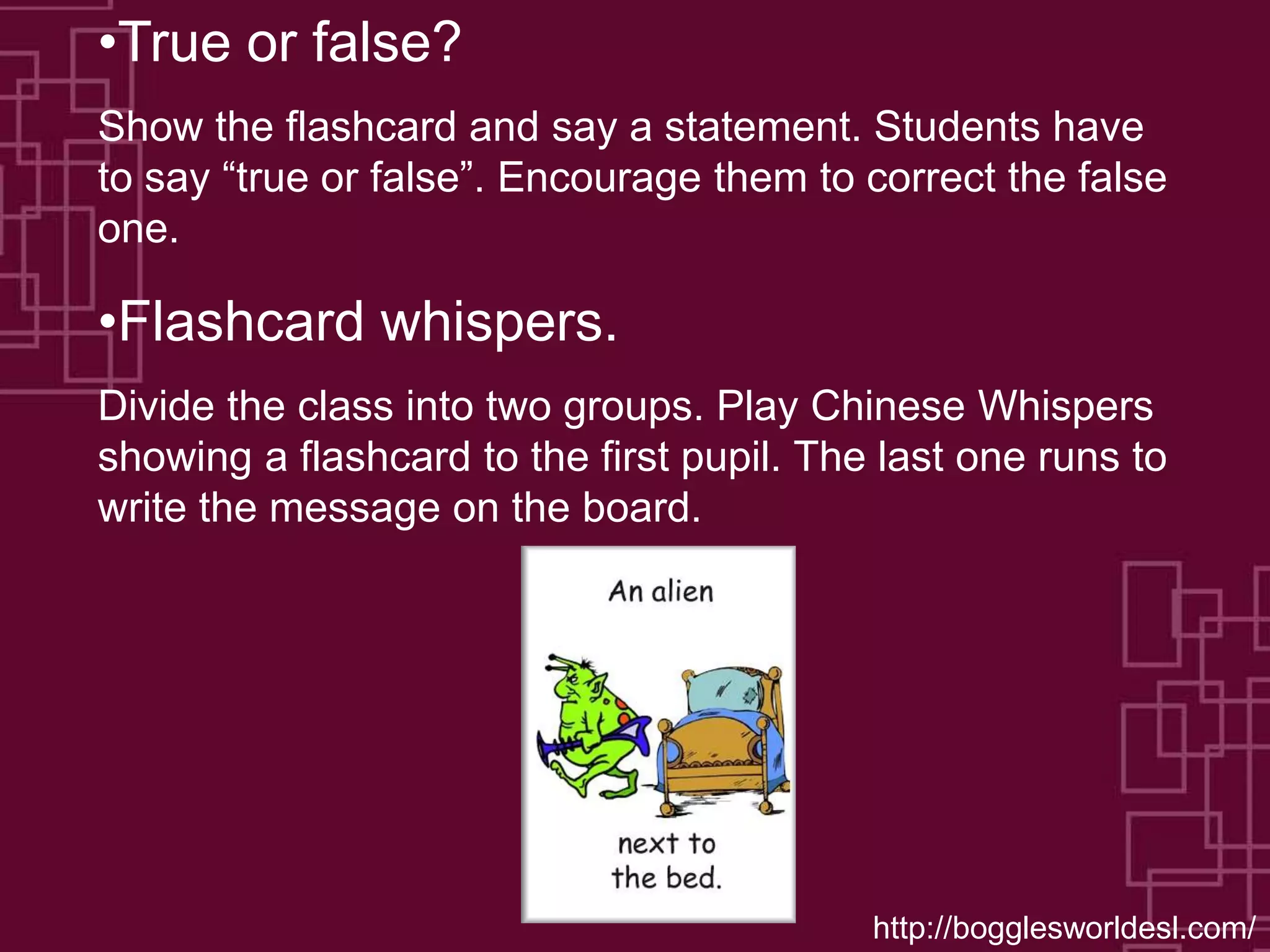 •True or false?
Show the flashcard and say a statement. Students have
to say “true or false”. Encourage them to correct the false
one.
•Flashcard whispers.
Divide the class into two groups. Play Chinese Whispers
showing a flashcard to the first pupil. The last one runs to
write the message on the board.
http://bogglesworldesl.com/