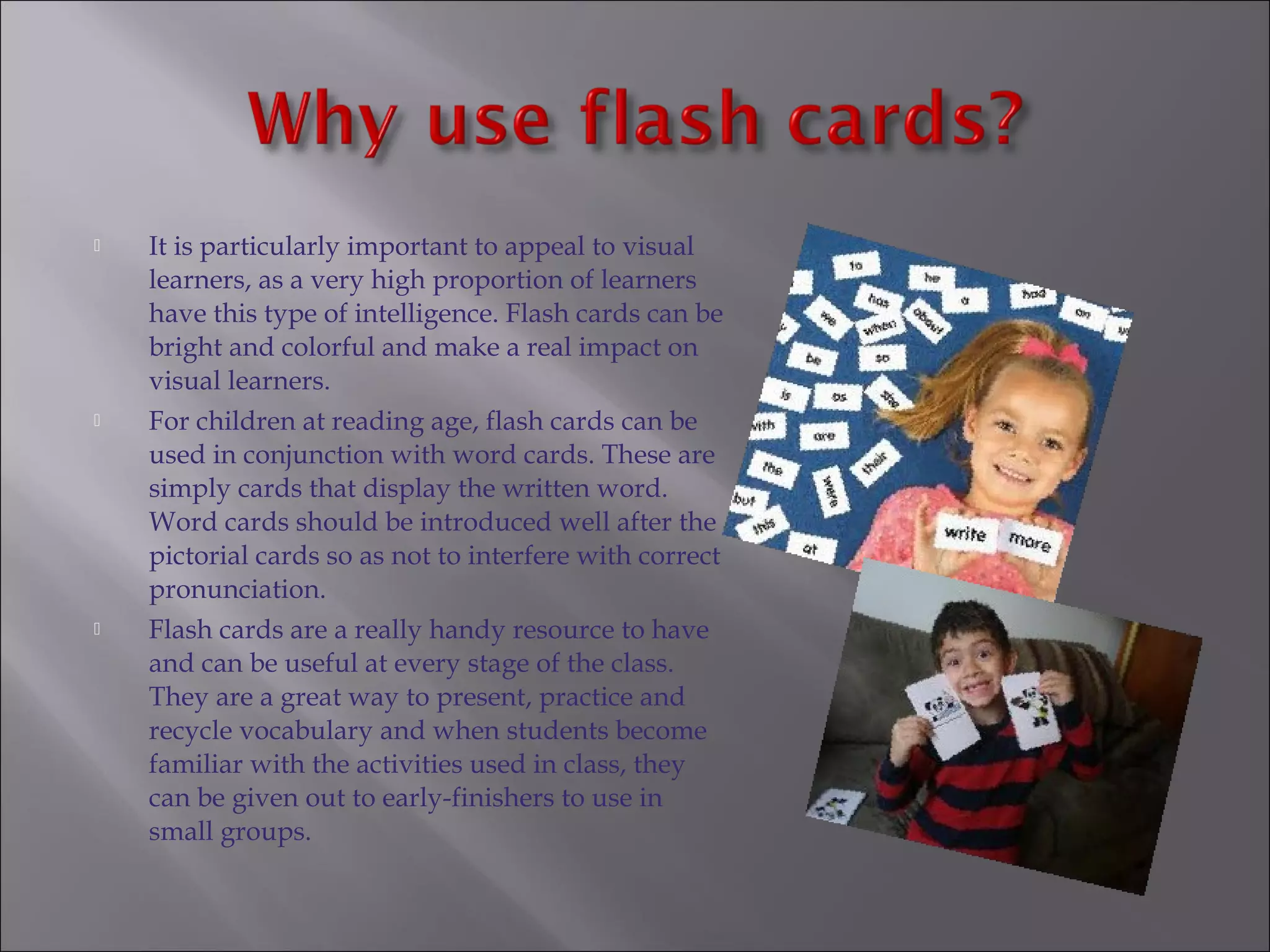    It is particularly important to appeal to visual
    learners, as a very high proportion of learners
    have this type of intelligence. Flash cards can be
    bright and colorful and make a real impact on
    visual learners.
   For children at reading age, flash cards can be
    used in conjunction with word cards. These are
    simply cards that display the written word.
    Word cards should be introduced well after the
    pictorial cards so as not to interfere with correct
    pronunciation.
   Flash cards are a really handy resource to have
    and can be useful at every stage of the class.
    They are a great way to present, practice and
    recycle vocabulary and when students become
    familiar with the activities used in class, they
    can be given out to early-finishers to use in
    small groups.
 