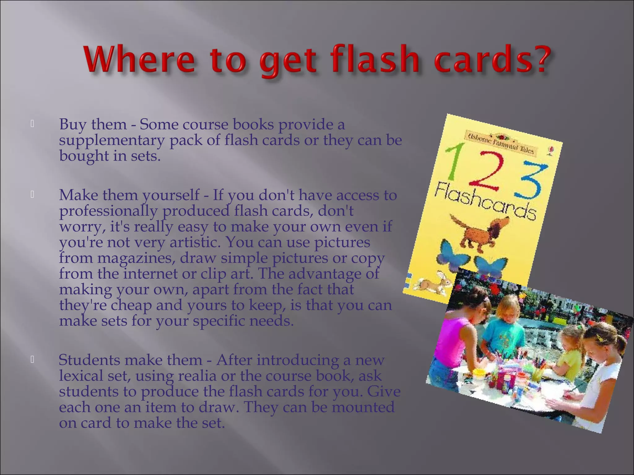    Buy them - Some course books provide a
    supplementary pack of flash cards or they can be
    bought in sets.

   Make them yourself - If you don't have access to
    professionally produced flash cards, don't
    worry, it's really easy to make your own even if
    you're not very artistic. You can use pictures
    from magazines, draw simple pictures or copy
    from the internet or clip art. The advantage of
    making your own, apart from the fact that
    they're cheap and yours to keep, is that you can
    make sets for your specific needs.

   Students make them - After introducing a new
    lexical set, using realia or the course book, ask
    students to produce the flash cards for you. Give
    each one an item to draw. They can be mounted
    on card to make the set.
 