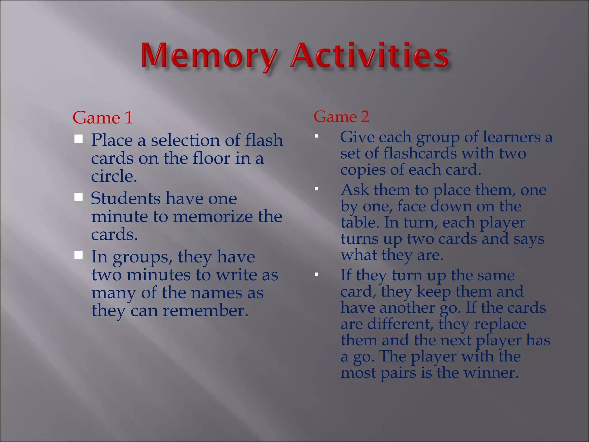 Game 1                         Game 2
 Place a selection of flash    Give each group of learners a
  cards on the floor in a        set of flashcards with two
  circle.                        copies of each card.
 Students have one
                                Ask them to place them, one
                                 by one, face down on the
  minute to memorize the         table. In turn, each player
  cards.                         turns up two cards and says
 In groups, they have           what they are.
  two minutes to write as       If they turn up the same
  many of the names as           card, they keep them and
  they can remember.             have another go. If the cards
                                 are different, they replace
                                 them and the next player has
                                 a go. The player with the
                                 most pairs is the winner.
 