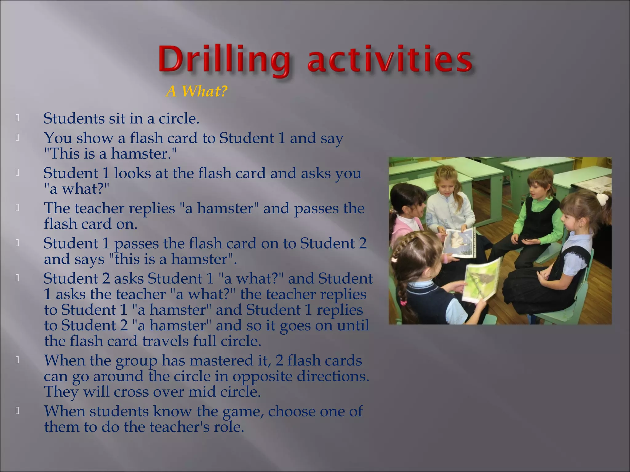A What?
   Students sit in a circle.
   You show a flash card to Student 1 and say
    "This is a hamster."
   Student 1 looks at the flash card and asks you
    "a what?"
   The teacher replies "a hamster" and passes the
    flash card on.
   Student 1 passes the flash card on to Student 2
    and says "this is a hamster".
   Student 2 asks Student 1 "a what?" and Student
    1 asks the teacher "a what?" the teacher replies
    to Student 1 "a hamster" and Student 1 replies
    to Student 2 "a hamster" and so it goes on until
    the flash card travels full circle.
   When the group has mastered it, 2 flash cards
    can go around the circle in opposite directions.
    They will cross over mid circle.
   When students know the game, choose one of
    them to do the teacher's role.
 
