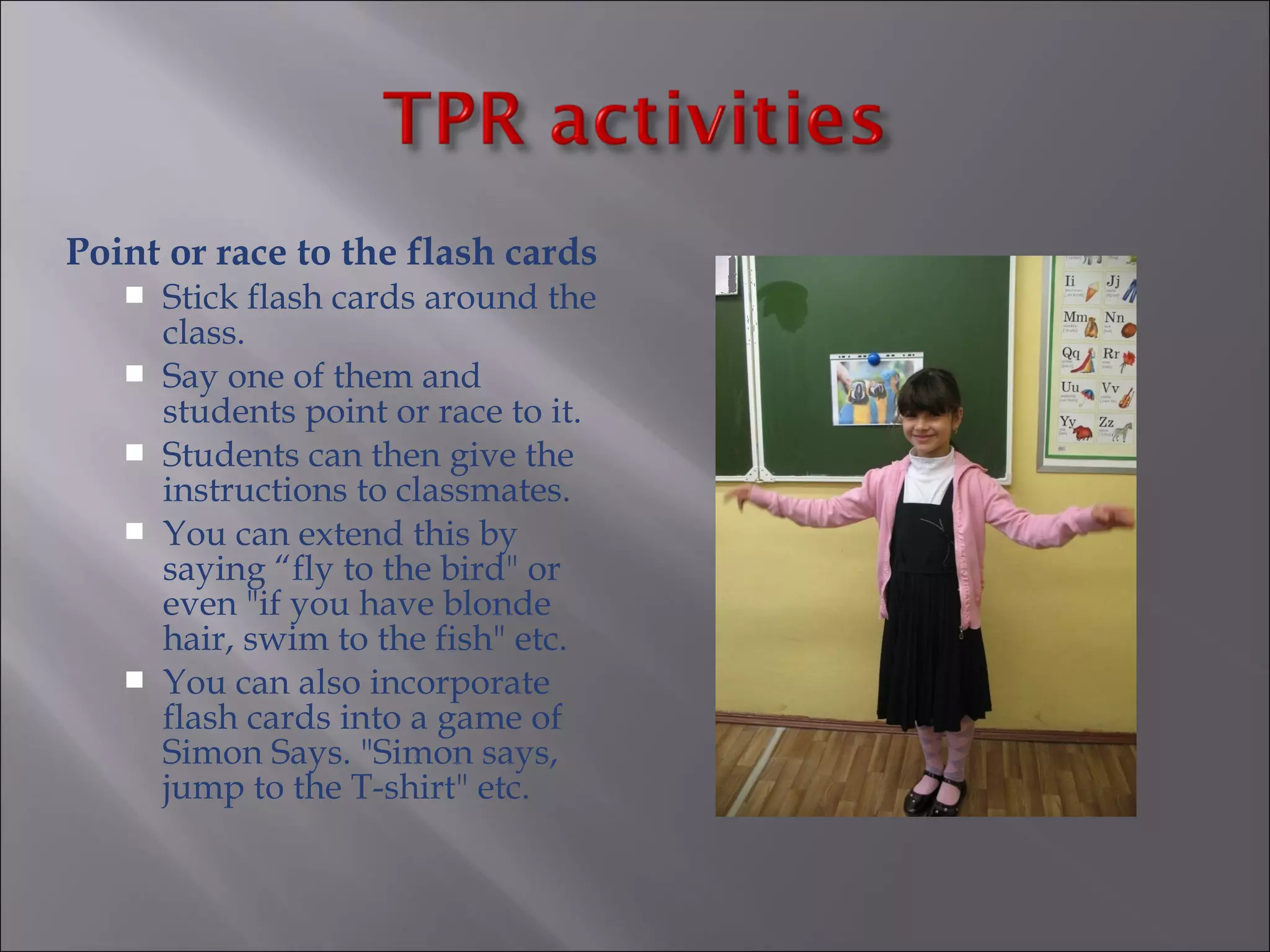 Point or race to the flash cards
      Stick flash cards around the
       class.
      Say one of them and
       students point or race to it.
      Students can then give the
       instructions to classmates.
      You can extend this by
       saying “fly to the bird" or
       even "if you have blonde
       hair, swim to the fish" etc.
      You can also incorporate
       flash cards into a game of
       Simon Says. "Simon says,
       jump to the T-shirt" etc.
 