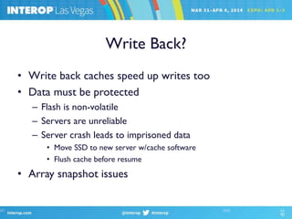 Write Back?
• Write back caches speed up writes too
• Data must be protected
– Flash is non-volatile
– Servers are unreliable
– Server crash leads to imprisoned data
• Move SSD to new server w/cache software
• Flush cache before resume
• Array snapshot issues
 