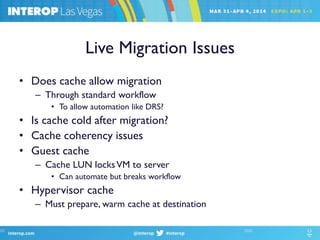 Live Migration Issues
• Does cache allow migration
– Through standard workflow
• To allow automation like DRS?
• Is cache cold after migration?
• Cache coherency issues
• Guest cache
– Cache LUN locksVM to server
• Can automate but breaks workflow
• Hypervisor cache
– Must prepare, warm cache at destination
 