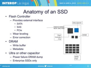 Anatomy of an SSD
• Flash Controller
– Provides external interface
• SATA
• SAS
• PCIe
– Wear leveling
– Error correction
• DRAM
– Write buffer
– Metadata
• Ultra or other capacitor
– Power failure DRAM dump
– Enterprise SSDs only
 