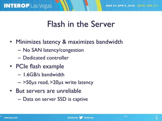 Flash in the Server
• Minimizes latency & maximizes bandwidth
– No SAN latency/congestion
– Dedicated controller
• PCIe flash example
– 1.6GB/s bandwidth
– >50µs read, >20µs write latency
• But servers are unreliable
– Data on server SSD is captive
 