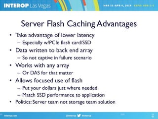 Server Flash Caching Advantages
• Take advantage of lower latency
– Especially w/PCIe flash card/SSD
• Data written to back end array
– So not captive in failure scenario
• Works with any array
– Or DAS for that matter
• Allows focused use of flash
– Put your dollars just where needed
– Match SSD performance to application
• Politics: Server team not storage team solution
 