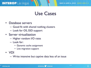Use Cases
• Database servers
– Good fit with shared nothing clusters
– Look for OS, SSD support
• Server virtualization
– Higher random I/O rates
– Look for:
• Dynamic cache assignment
• Live migration support
• VDI
– Write intensive but captive data less of an issue
 