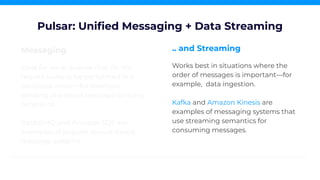 Messaging
Ideal for work queues that do not
require tasks to be performed in a
particular order—for example,
sending one email message to many
recipients.
RabbitMQ and Amazon SQS are
examples of popular queue-based
message systems.
Pulsar: Uniﬁed Messaging + Data Streaming
.. and Streaming
Works best in situations where the
order of messages is important—for
example, data ingestion.
Kafka and Amazon Kinesis are
examples of messaging systems that
use streaming semantics for
consuming messages.
 