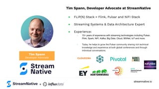 streamnative.io
+
Tim Spann
Developer Advocate
Tim Spann, Developer Advocate at StreamNative
● FLiP(N) Stack = Flink, Pulsar and NiFI Stack
● Streaming Systems & Data Architecture Expert
● Experience:
○ 15+ years of experience with streaming technologies including Pulsar,
Flink, Spark, NiFi, Kafka, Big Data, Cloud, MXNet, IoT and more.
○ Today, he helps to grow the Pulsar community sharing rich technical
knowledge and experience at both global conferences and through
individual conversations.
 