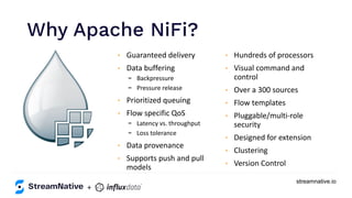 streamnative.io
Why Apache NiFi?
https://www.inﬂuxdata.com/integration/mqtt-monitoring/
+
https://www.influxdata.com/integration/mqtt-monitoring/
• Guaranteed delivery
• Data buffering
- Backpressure
- Pressure release
• Prioritized queuing
• Flow specific QoS
- Latency vs. throughput
- Loss tolerance
• Data provenance
• Supports push and pull
models
• Hundreds of processors
• Visual command and
control
• Over a 300 sources
• Flow templates
• Pluggable/multi-role
security
• Designed for extension
• Clustering
• Version Control
 