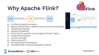 streamnative.io
● Uniﬁed computing engine
● Batch processing is a special case of stream processing
● Stateful processing
● Massive Scalability
● Flink SQL for queries, inserts against Pulsar Topics
● Streaming Analytics
● Continuous SQL
● Continuous ETL
● Complex Event Processing
● Standard SQL Powered by Apache Calcite
Why Apache Flink?
+
 