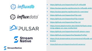 ● https://github.com/tspannhw/FLiP-InﬂuxDB
● https://pulsar.apache.org/docs/en/io-inﬂuxdb-sink/
● https://pulsar.apache.org/docs/en/io-overview/
● https://github.com/tspannhw/Flip-solr
● https://github.com/tspannhw/Flip-transit
● https://github.com/tspannhw/Flip-iot
● https://www.datainmotion.dev/2020/10/ﬂank-strea
ming-edgeai-on-new-nvidia.html
● https://github.com/tspannhw/miniﬁ-jetson-nano
● https://github.com/tspannhw/SpeakerProﬁle/
● https://hub.streamnative.io/connectors/inﬂuxdb-sin
k/2.5.1/
● https://github.com/tspannhw/miniﬁ-xaviernx/
 