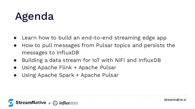streamnative.io
● Learn how to build an end-to-end streaming edge app
● How to pull messages from Pulsar topics and persists the
messages to InﬂuxDB
● Building a data stream for IoT with NiFi and InﬂuxDB
● Using Apache Flink + Apache Pulsar
● Using Apache Spark + Apache Pulsar
Agenda
+
 