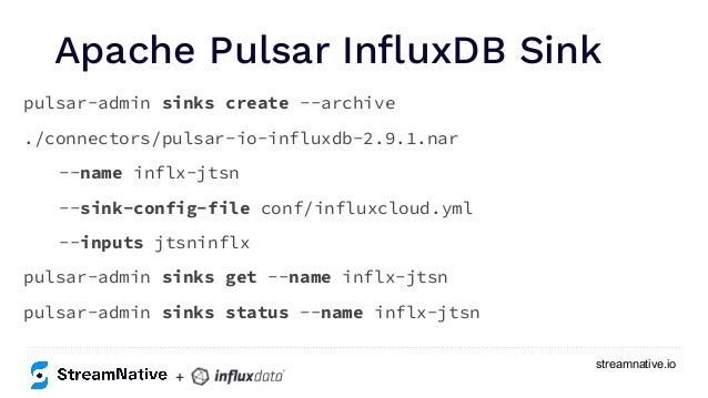 streamnative.io
Apache Pulsar InﬂuxDB Sink
pulsar-admin sinks create --archive
./connectors/pulsar-io-influxdb-2.9.1.nar
--name inflx-jtsn
--sink-config-file conf/influxcloud.yml
--inputs jtsninflx
pulsar-admin sinks get --name inflx-jtsn
pulsar-admin sinks status --name inflx-jtsn
+
 