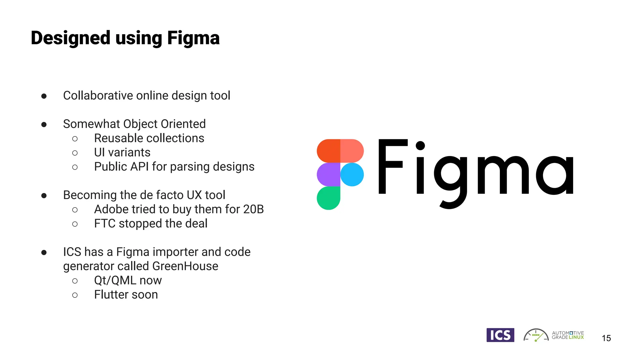 ● Collaborative online design tool
● Somewhat Object Oriented
○ Reusable collections
○ UI variants
○ Public API for parsing designs
● Becoming the de facto UX tool
○ Adobe tried to buy them for 20B
○ FTC stopped the deal
● ICS has a Figma importer and code
generator called GreenHouse
○ Qt/QML now
○ Flutter soon
Designed using Figma
15
 