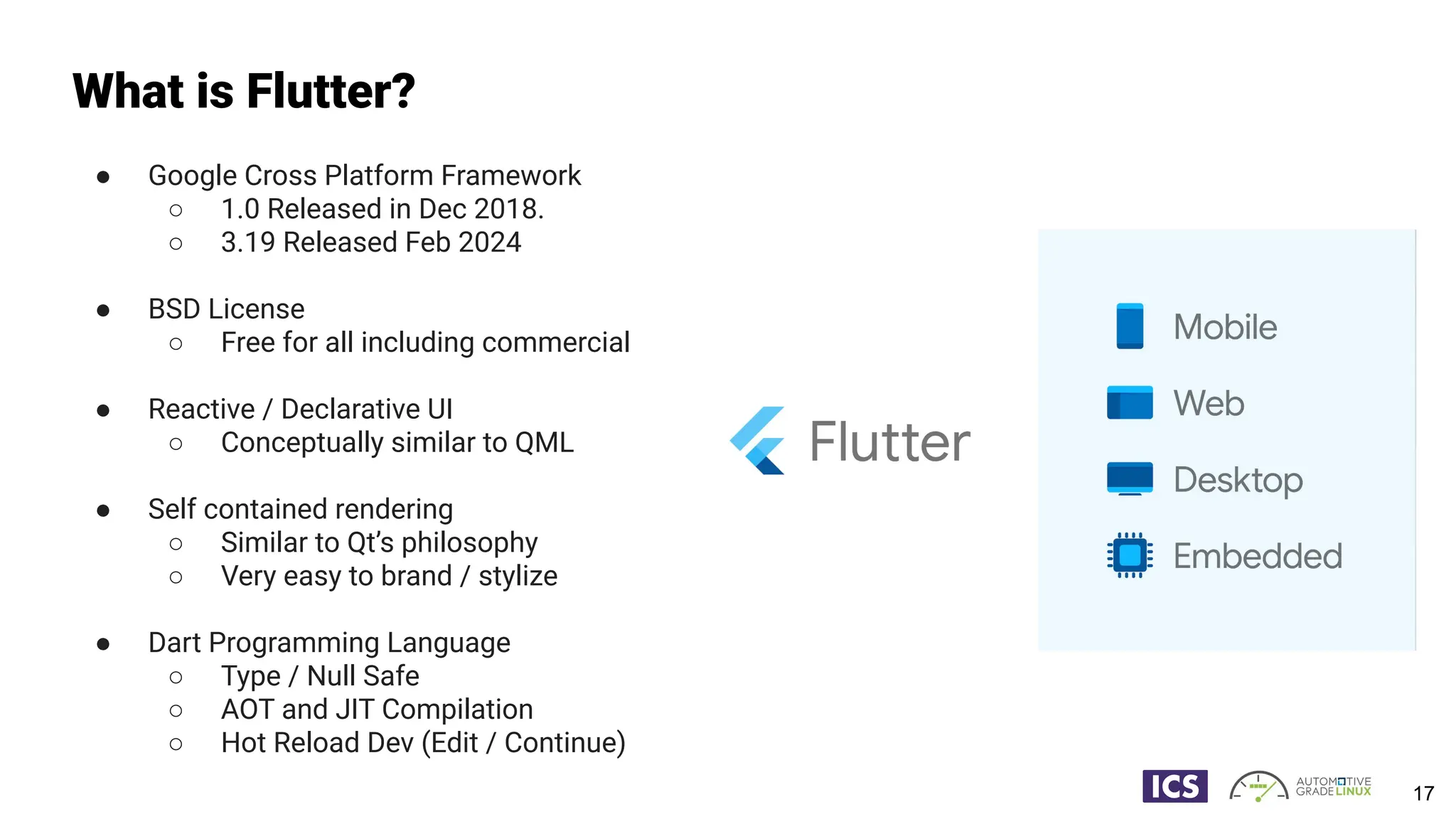 What is Flutter?
● Google Cross Platform Framework
○ 1.0 Released in Dec 2018.
○ 3.19 Released Feb 2024
● BSD License
○ Free for all including commercial
● Reactive / Declarative UI
○ Conceptually similar to QML
● Self contained rendering
○ Similar to Qt’s philosophy
○ Very easy to brand / stylize
● Dart Programming Language
○ Type / Null Safe
○ AOT and JIT Compilation
○ Hot Reload Dev (Edit / Continue)
17
 