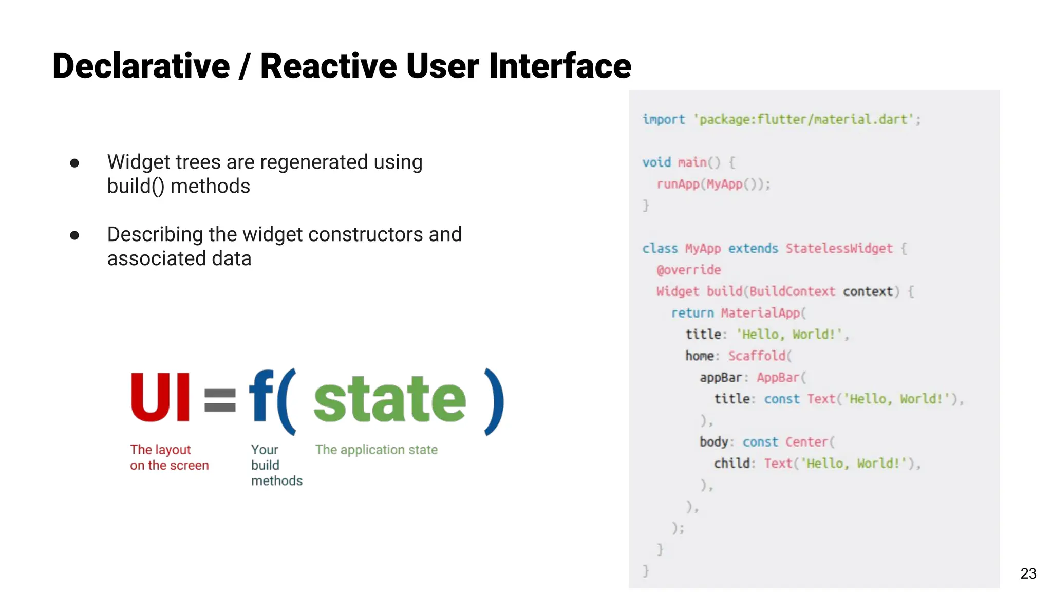 Declarative / Reactive User Interface
● Widget trees are regenerated using
build() methods
● Describing the widget constructors and
associated data
23
 