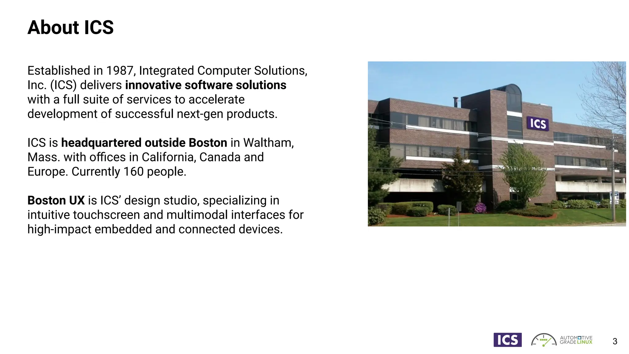 About ICS
Established in 1987, Integrated Computer Solutions,
Inc. (ICS) delivers innovative software solutions
with a full suite of services to accelerate
development of successful next-gen products.
ICS is headquartered outside Boston in Waltham,
Mass. with oﬃces in California, Canada and
Europe. Currently 160 people.
Boston UX is ICS’ design studio, specializing in
intuitive touchscreen and multimodal interfaces for
high-impact embedded and connected devices.
3
 