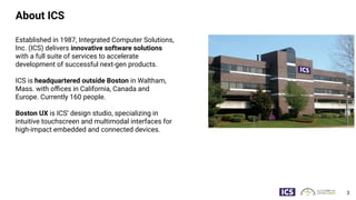 About ICS
Established in 1987, Integrated Computer Solutions,
Inc. (ICS) delivers innovative software solutions
with a full suite of services to accelerate
development of successful next-gen products.
ICS is headquartered outside Boston in Waltham,
Mass. with oﬃces in California, Canada and
Europe. Currently 160 people.
Boston UX is ICS’ design studio, specializing in
intuitive touchscreen and multimodal interfaces for
high-impact embedded and connected devices.
3
 