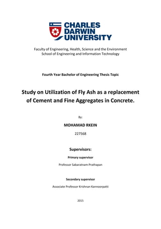 Faculty of Engineering, Health, Science and the Environment
School of Engineering and Information Technology
Fourth Year Bachelor of Engineering Thesis Topic
Study on Utilization of Fly Ash as a replacement
of Cement and Fine Aggregates in Concrete.
By:
MOHAMAD RKEIN
227568
Supervisors:
Primary supervisor
Professor Sabaratnam Prathapan
Secondary supervisor
Associate Professor Krishnan Kannoorpatti
2015
 