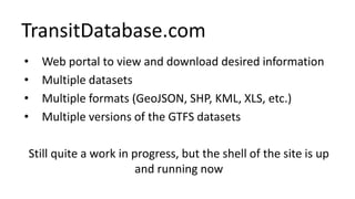 TransitDatabase.com
• Web portal to view and download desired information
• Multiple datasets
• Multiple formats (GeoJSON, SHP, KML, XLS, etc.)
• Multiple versions of the GTFS datasets
Still quite a work in progress, but the shell of the site is up
and running now
 
