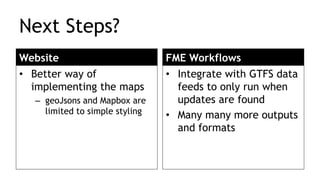 Next Steps?
Website
• Better way of
implementing the maps
– geoJsons and Mapbox are
limited to simple styling
FME Workflows
• Integrate with GTFS data
feeds to only run when
updates are found
• Many many more outputs
and formats
 