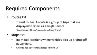 Required Components
• routes.txt
• Transit routes. A route is a group of trips that are
displayed to riders as a single service.
• Toronto has 197 routes on all modes of transit
• stops.txt
• Individual locations where vehicles pick up or drop off
passengers.
• Chicago has 11449 transit stops in the CTA
 