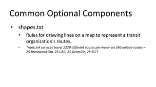 Common Optional Components
• shapes.txt
• Rules for drawing lines on a map to represent a transit
organization's routes.
• TransLink services travel 1229 different routes per week- on 246 unique routes –
25 Brentwood Stn, 25 UBC, 25 Granville, 25 BCIT
 
