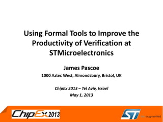 May 4, 2011
Using Formal Tools to Improve the
Productivity of Verification at
STMicroelectronics
James Pascoe
1000 Aztec West, Almondsbury, Bristol, UK
ChipEx 2013 – Tel Aviv, Israel
May 1, 2013
 