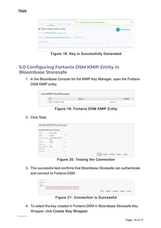 Figure 18: Key is Successfully Generated
5.0 Con guring Fortanix DSM KMIP Entity in
Bloombase Storesafe
1. In the Bloombase Console for the KMIP Key Manager, open the Fortanix
DSM KMIP entity.
Figure 19: Fortanix DSM KMIP Entity
2. Click Test.
Figure 20: Testing the Connection
3. The successful test confirms that Bloombase Storesafe can authenticate
and connect to Fortanix DSM.
Figure 21: Connection is Successful
4. To select the key created in Fortanix DSM in Bloombase Storesafe Key
Wrapper, click Create Key Wrapper.
Confidential
Page: 14 of 17
 