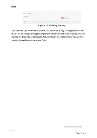Figure 25: Finding the Key
You can now use the Fortanix DSM KMIP server as a Key Management System
(KMS) for all storage encryption implemented with Bloombase Storesafe. Please
refer to the Bloombase Storesafe documentation for implementing the specific
storage encryption use case you have.
Powered by Document360
Confidential
Page: 17 of 17
 