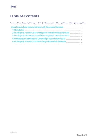 Table of Contents
Fortanix Data Security Manager (DSM) > Use-cases and Integrations > Storage Encryption
Using Fortanix Data Security Manager with Bloombase Storesafe
1.0 Introduction
2.0 Configuring Fortanix DSM for Integration with Bloombase Storesafe
3.0 Configuring Bloombase Storesafe for Integration with Fortanix DSM
4.0 Uploading a Certificate and Generating a Key in Fortanix DSM
5.0 Configuring Fortanix DSM KMIP Entity in Bloombase Storesafe
4
4
4
5
10
14
Confidential
Page: 3 of 17
 