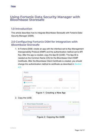 1.0 Introduction
This article describes how to integrate Bloombase Storesafe with Fortanix-Data-
Security-Manager (DSM).
2.0 Con guring Fortanix DSM for Integration with
Bloombase Storesafe
1. In Fortanix DSM, create an app with the interface set to Key Management
Interoperability Protocol (KMIP) and the authentication method set to API
Key. After the app is created, copy the App ID (UUID). The App ID is
needed as the Common Name (CN) for the Bloombase Client KMIP
Certificate. After the Bloombase Client Certificate is created, you should
change the authentication method to certificate as described in Section
4.0.
Figure 1: Creating a New App
2. Copy the UUID.
Figure 2: Copying the UUID
Using Fortanix Data Security Manager with
Bloombase Storesafe
Confidential
Page: 4 of 17
 