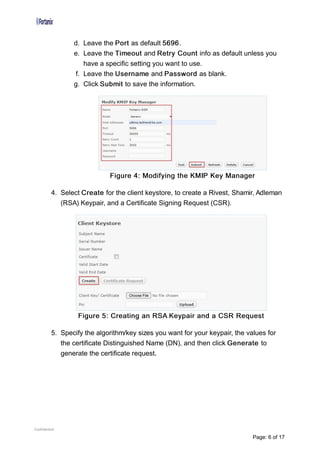 d. Leave the Port as default 5696.
e. Leave the Timeout and Retry Count info as default unless you
have a specific setting you want to use.
f. Leave the Username and Password as blank.
g. Click Submit to save the information.
Figure 4: Modifying the KMIP Key Manager
4. Select Create for the client keystore, to create a Rivest, Shamir, Adleman
(RSA) Keypair, and a Certificate Signing Request (CSR).
Figure 5: Creating an RSA Keypair and a CSR Request
5. Specify the algorithm/key sizes you want for your keypair, the values for
the certificate Distinguished Name (DN), and then click Generate to
generate the certificate request.
Confidential
Page: 6 of 17
 