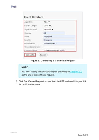 Figure 6: Generating a Certificate Request
6. Click Certificate Request to download the CSR and send it to your CA
for certificate issuance.
NOTE
You must specify the app UUID copied previously in Section 2.0
as the CN of the certificate request.
Confidential
Page: 7 of 17
 