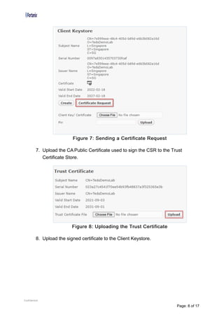 Figure 7: Sending a Certificate Request
7. Upload the CA Public Certificate used to sign the CSR to the Trust
Certificate Store.
Figure 8: Uploading the Trust Certificate
8. Upload the signed certificate to the Client Keystore.
Confidential
Page: 8 of 17
 