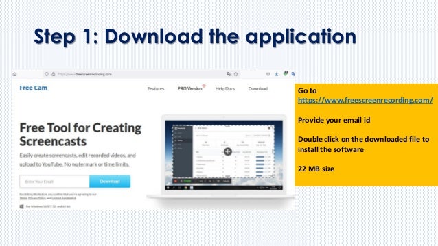 Step 1: Download the application
Go to
https://www.freescreenrecording.com/
Provide your email id
Double click on the downloaded file to
install the software
22 MB size
 