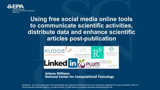 Using free social media online tools
to communicate scientific activities,
distribute data and enhance scientific
articles post-publication
Antony Williams
National Center for Computational Toxicology
Disclaimer: The views expressed in this presentation are those of the author(s) and do not necessarily represent the views or policies of the U.S.
Environmental Protection Agency, nor does mention of trade names or products represent endorsement for use.
 