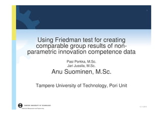 1




            Using Friedman test for creating
            comparable group results of non-
         parametric innovation competence data
                                            Pasi Porkka, M.Sc.
                                            Jari Jussila, M.Sc.
                                        Anu Suominen, M.Sc.

                       Tampere University of Technology, Pori Unit



                                                                     4.11.2012
Industrial Management and Engineering
 