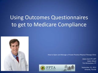 Using Outcomes Questionnaires
to get to Medicare Compliance



              How to Open and Manage a Private Practice Physical Therapy Clinic

                                                            Adam Geril PT, DPT
                                                                  Adam Wood
                                                            Tim Richardson, PT

                                                           September 22, 2012
                                                               Orlando, Florida
 