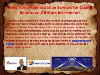 Using Fund Administration Services for Quality 
Returns on Offshore Investments 
There has been a significant rise in the number of companies, showing 
interest in offshore foreign lands. Some countries across the world have 
emerged to be the favourite destinations for such purposes. In these 
countries, fund administration services can be availed for working out the 
strategies necessary to make a start up. These funds can be obtained from 
various sources, but these cannot be revealed to the public. Authorities are 
therefore interested to know about the establishment of investment fund 
Cyprus, so that they can know about these dealings, so that various tax 
reliefs can be applied. 
 
