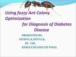 Using fuzzy Ant Colony 
Optimization 
for Diagnosis of Diabetes 
Disease 
PRESENTED BY, 
NITHYA.K,DIVYA.K, 
III –CSE, 
KINGS COLLEGE OF ENGG. 
 