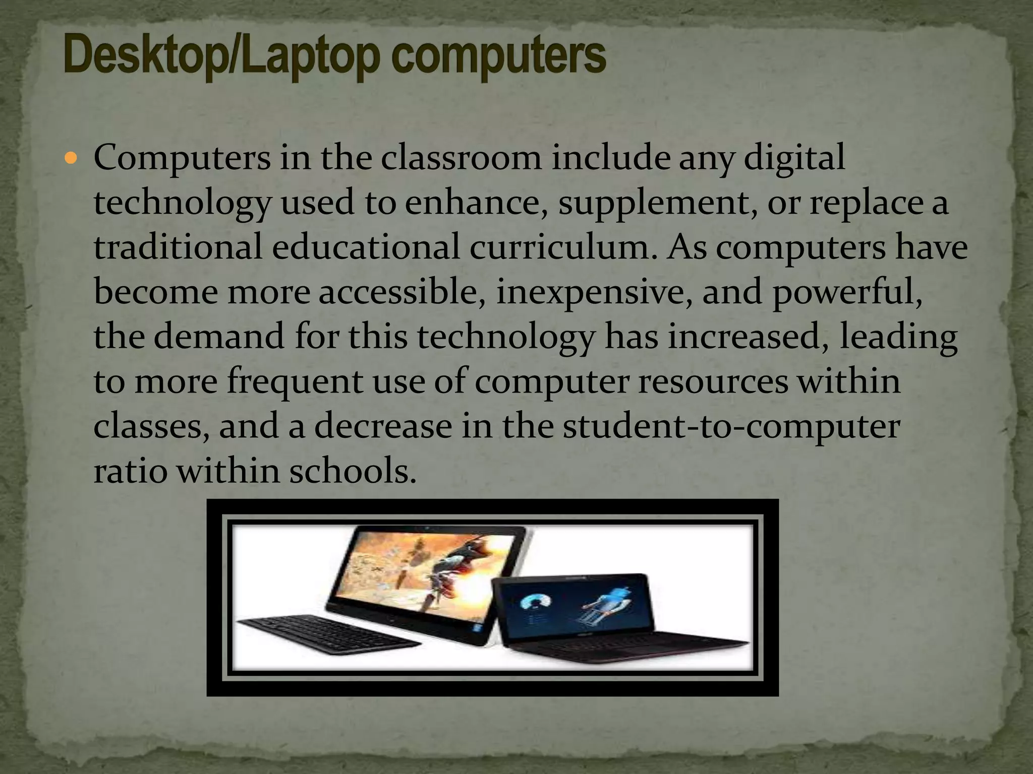 Computers in the classroom include any digital
technology used to enhance, supplement, or replace a
traditional educational curriculum. As computers have
become more accessible, inexpensive, and powerful,
the demand for this technology has increased, leading
to more frequent use of computer resources within
classes, and a decrease in the student-to-computer
ratio within schools.
 
