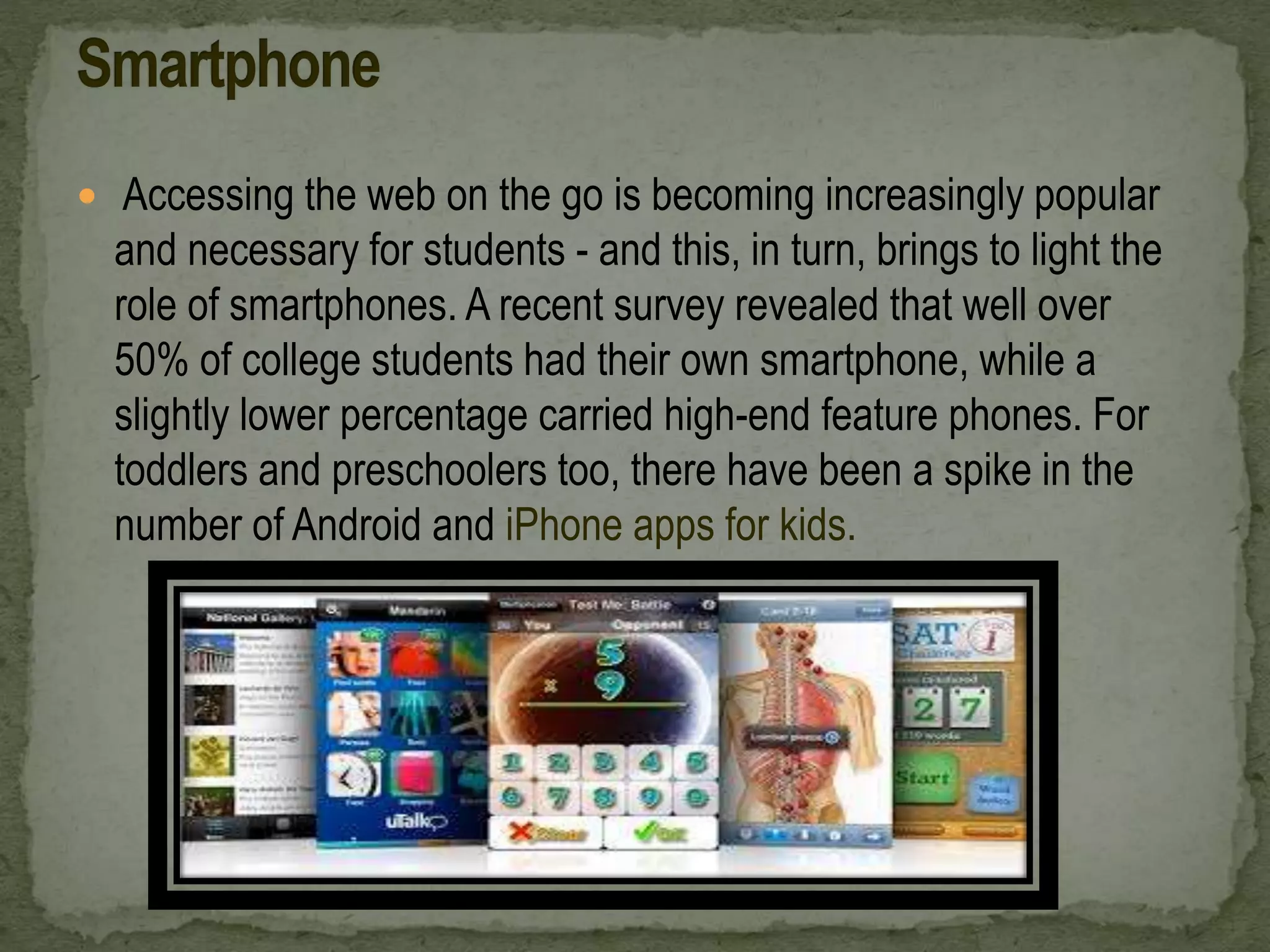  Accessing the web on the go is becoming increasingly popular
and necessary for students - and this, in turn, brings to light the
role of smartphones. A recent survey revealed that well over
50% of college students had their own smartphone, while a
slightly lower percentage carried high-end feature phones. For
toddlers and preschoolers too, there have been a spike in the
number of Android and iPhone apps for kids.
 