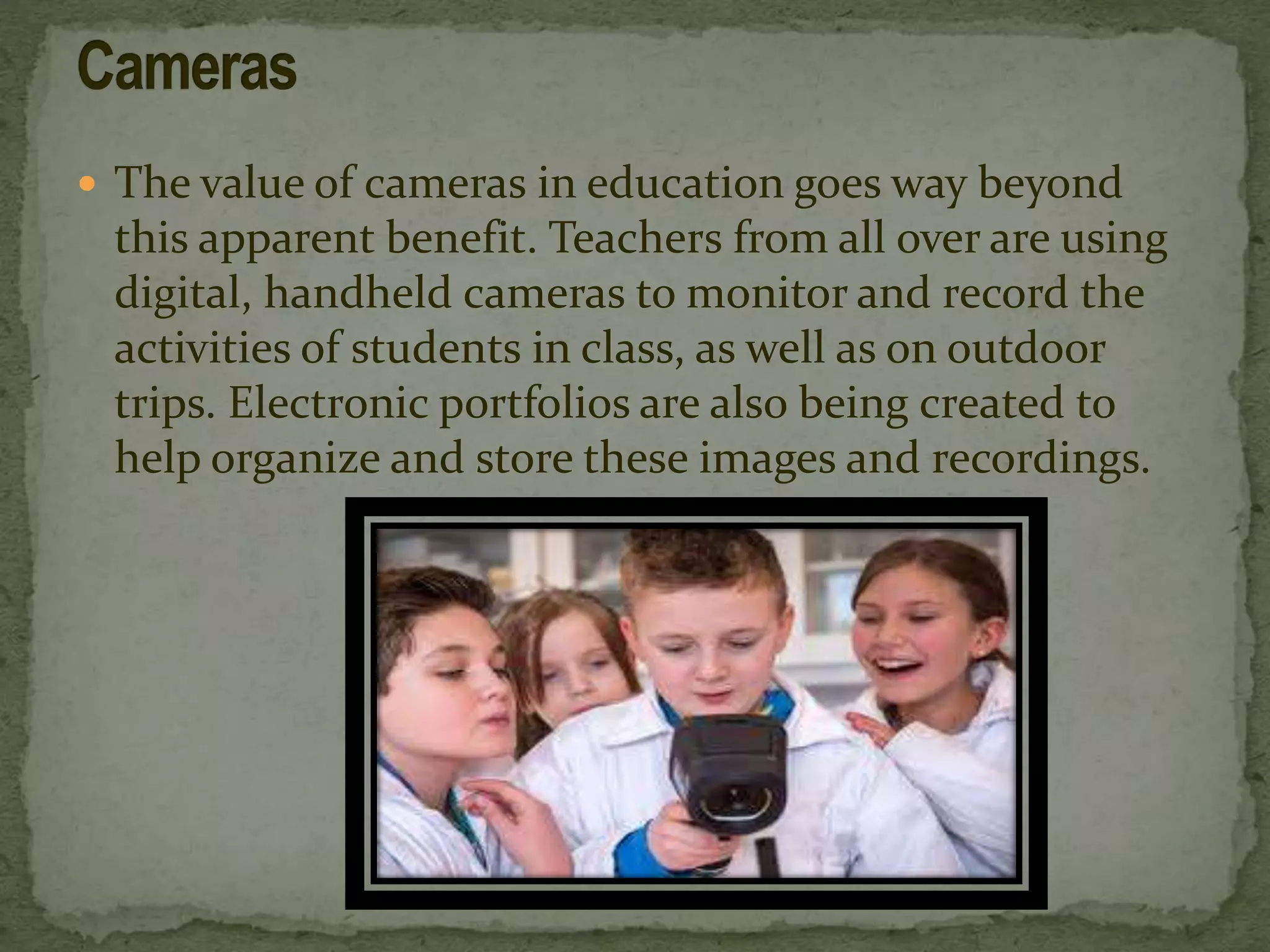  The value of cameras in education goes way beyond
this apparent benefit. Teachers from all over are using
digital, handheld cameras to monitor and record the
activities of students in class, as well as on outdoor
trips. Electronic portfolios are also being created to
help organize and store these images and recordings.
 