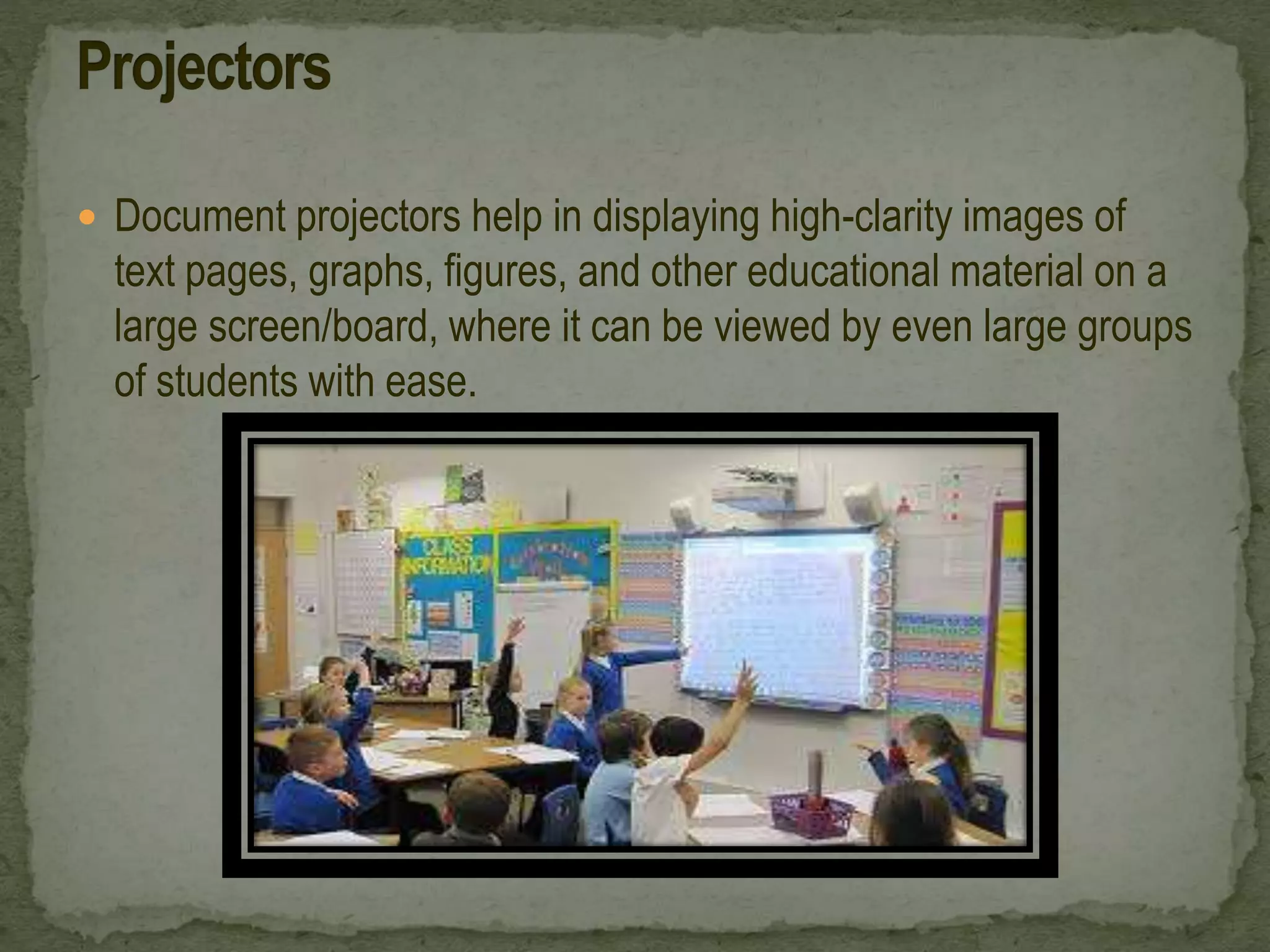  Document projectors help in displaying high-clarity images of
text pages, graphs, figures, and other educational material on a
large screen/board, where it can be viewed by even large groups
of students with ease.
 