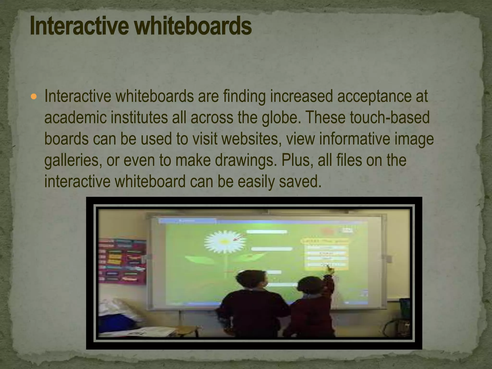  Interactive whiteboards are finding increased acceptance at
academic institutes all across the globe. These touch-based
boards can be used to visit websites, view informative image
galleries, or even to make drawings. Plus, all files on the
interactive whiteboard can be easily saved.
 