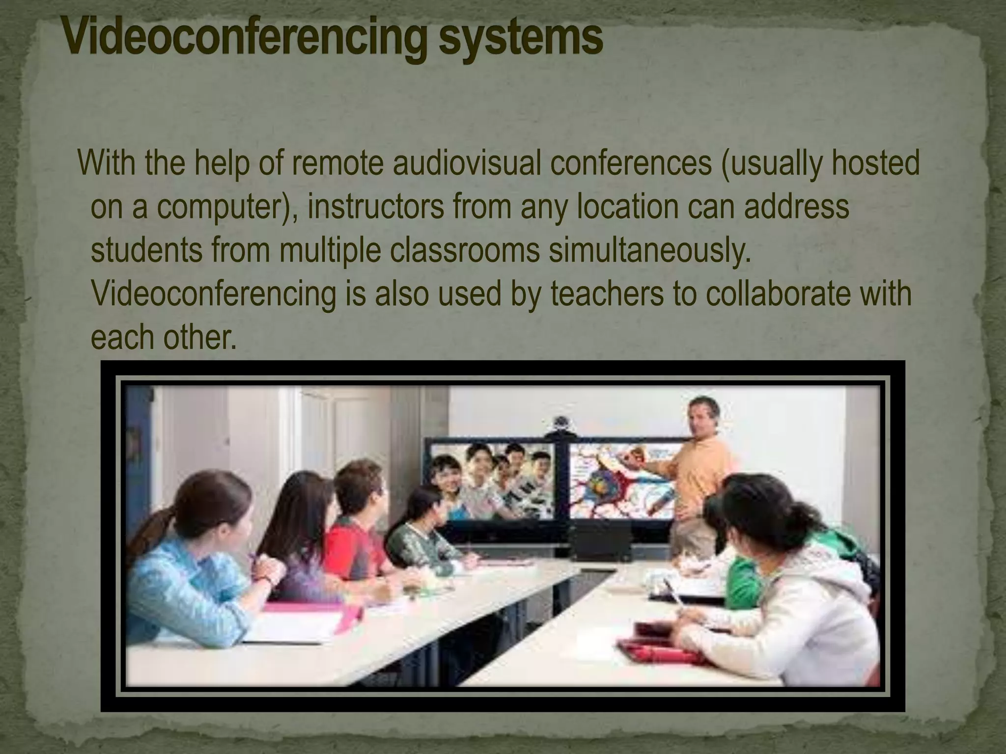 With the help of remote audiovisual conferences (usually hosted
on a computer), instructors from any location can address
students from multiple classrooms simultaneously.
Videoconferencing is also used by teachers to collaborate with
each other.
 